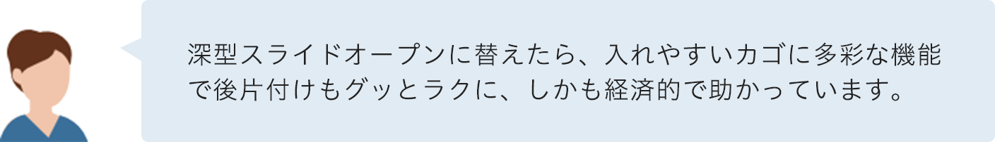 深型スライドオープンに替えたら、入れやすいカゴに多彩な機能で後片付けもグッとラクに、しかも経済的で助かっています。